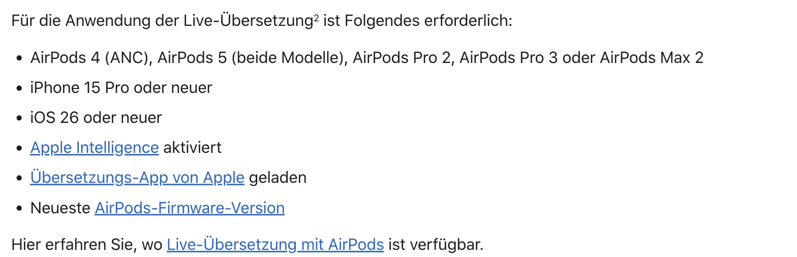 Apple-Support-Seite: Voraussetzungen für die Live-Übersetzung – AirPods 4 (ANC), AirPods 5, AirPods Pro 2, AirPods Pro 3 oder AirPods Max 2; iPhone 15 Pro oder neuer; iOS 26 oder neuer; Apple Intelligence; Übersetzungs-App; neueste Firmware Apple-Support-Seite: Voraussetzungen für die Live-Übersetzung – AirPods 4 (ANC), AirPods 5, AirPods Pro 2, AirPods Pro 3 oder AirPods Max 2; iPhone 15 Pro oder neuer; iOS 26 oder neuer; Apple Intelligence; Übersetzungs-App; neueste Firmware