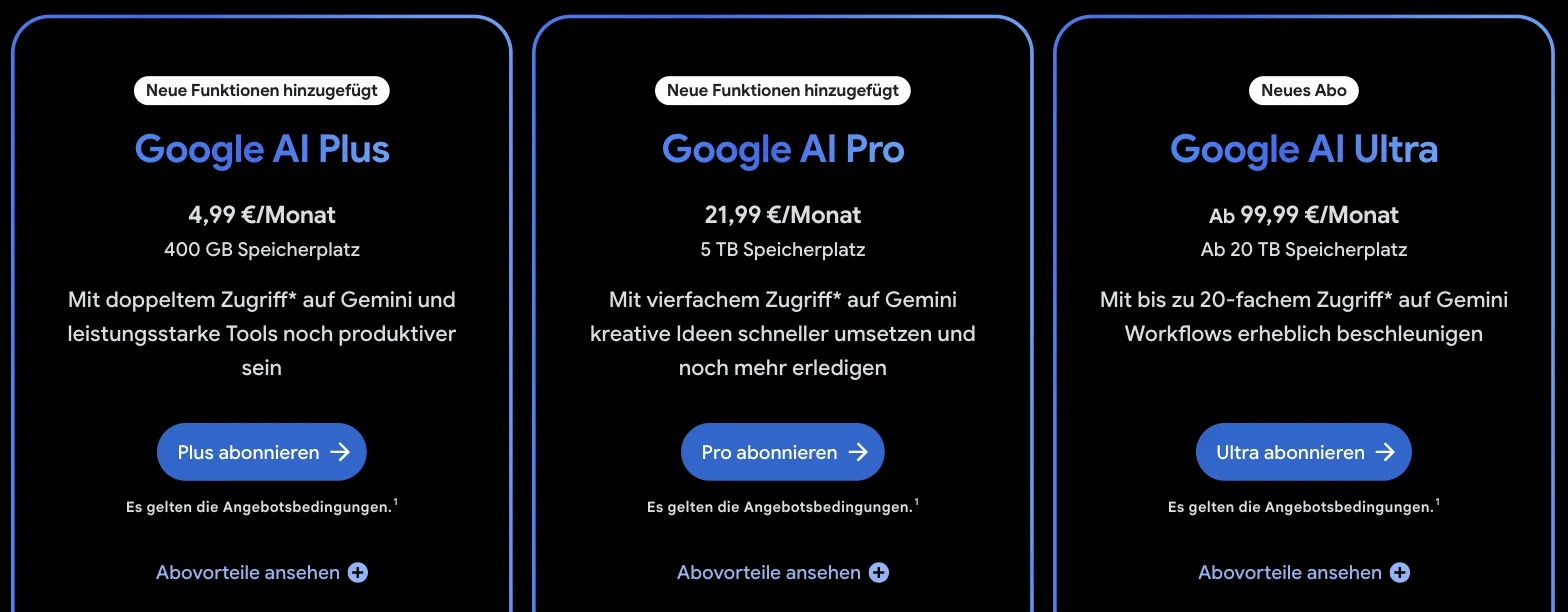 Google-AI-Abos: Google AI Plus 4,99 €/Monat mit 400 GB, Google AI Pro 21,99 €/Monat mit 5 TB, Google AI Ultra ab 99,99 €/Monat ab 20 TB Speicherplatz Google-AI-Abos: Google AI Plus 4,99 €/Monat mit 400 GB, Google AI Pro 21,99 €/Monat mit 5 TB, Google AI Ultra ab 99,99 €/Monat ab 20 TB Speicherplatz