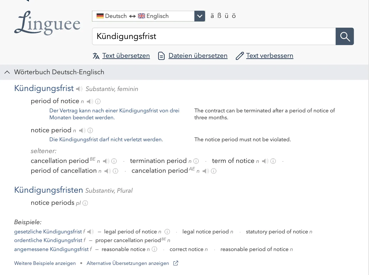 Linguee-Eintrag „Kündigungsfrist, Substantiv, feminin“: period of notice und notice period mit Beispielsätzen, darunter „seltener“: cancellation period (BE), termination period, term of notice, cancelation period (AE) Linguee-Eintrag „Kündigungsfrist, Substantiv, feminin“: period of notice und notice period mit Beispielsätzen, darunter „seltener“: cancellation period (BE), termination period, term of notice, cancelation period (AE)
