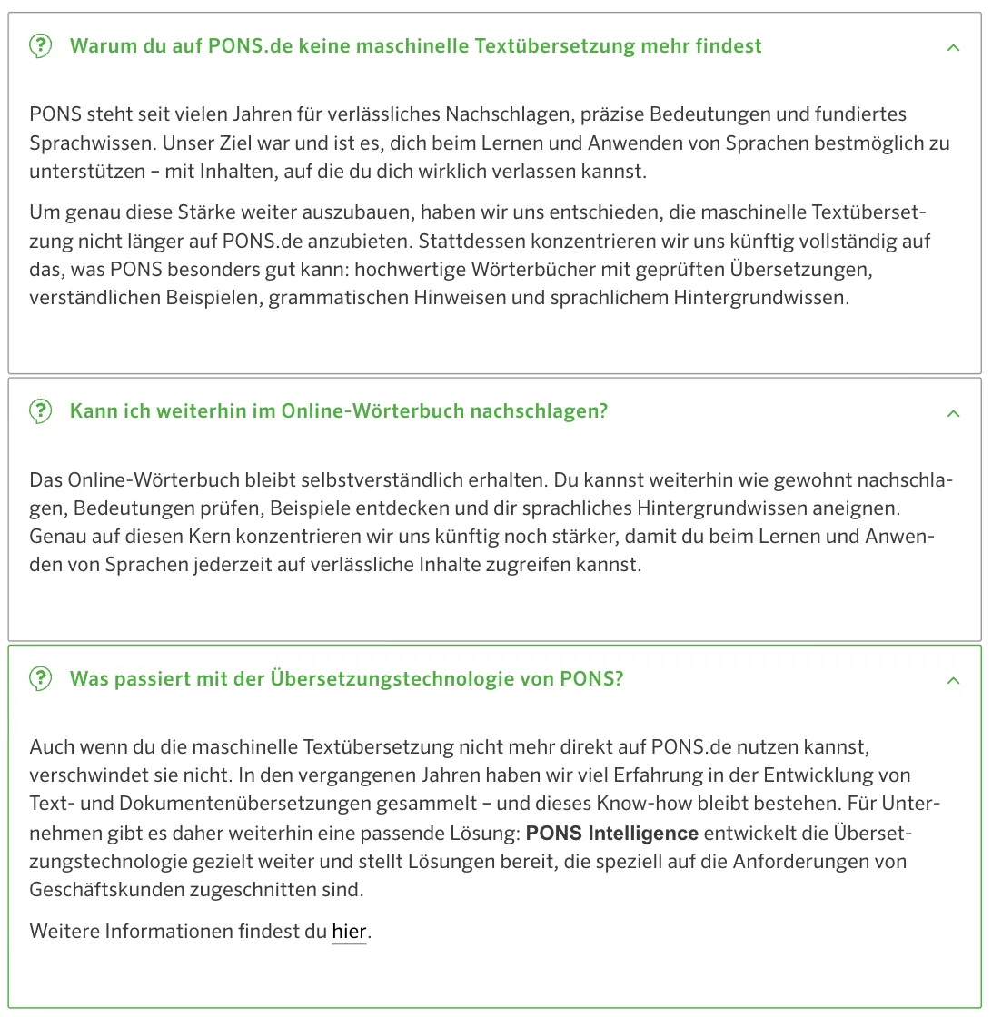 PONS-Hilfe „FAQ Textübersetzung“ mit drei geöffneten Antworten: „Warum du auf PONS.de keine maschinelle Textübersetzung mehr findest“, „Kann ich weiterhin im Online-Wörterbuch nachschlagen?“, „Was passiert mit der Übersetzungstechnologie von PONS?“ PONS-Hilfe „FAQ Textübersetzung“ mit drei geöffneten Antworten: „Warum du auf PONS.de keine maschinelle Textübersetzung mehr findest“, „Kann ich weiterhin im Online-Wörterbuch nachschlagen?“, „Was passiert mit der Übersetzungstechnologie von PONS?“